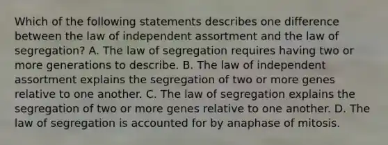 Which of the following statements describes one difference between the law of independent assortment and the law of segregation? A. The law of segregation requires having two or more generations to describe. B. The law of independent assortment explains the segregation of two or more genes relative to one another. C. The law of segregation explains the segregation of two or more genes relative to one another. D. The law of segregation is accounted for by anaphase of mitosis.