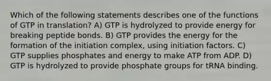 Which of the following statements describes one of the functions of GTP in translation? A) GTP is hydrolyzed to provide energy for breaking peptide bonds. B) GTP provides the energy for the formation of the initiation complex, using initiation factors. C) GTP supplies phosphates and energy to make ATP from ADP. D) GTP is hydrolyzed to provide phosphate groups for tRNA binding.