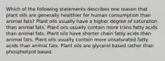 Which of the following statements describes one reason that plant oils are generally healthier for human consumption than animal fats? Plant oils usually have a higher degree of saturation than animal fats. Plant oils usually contain more trans fatty acids than animal fats. Plant oils have shorter chain fatty acids than animal fats. Plant oils usually contain more unsaturated fatty acids than animal fats. Plant oils are glycerol based rather than phospholipid based.