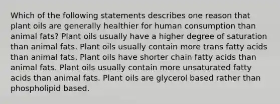 Which of the following statements describes one reason that plant oils are generally healthier for human consumption than animal fats? Plant oils usually have a higher degree of saturation than animal fats. Plant oils usually contain more trans fatty acids than animal fats. Plant oils have shorter chain fatty acids than animal fats. Plant oils usually contain more unsaturated fatty acids than animal fats. Plant oils are glycerol based rather than phospholipid based.