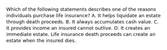 Which of the following statements describes one of the reasons individuals purchase life insurance? A. It helps liquidate an estate through death proceeds. B. It always accumulates cash value. C. It provides income an insured cannot outlive. D. It creates an immediate estate. Life insurance death proceeds can create an estate when the insured dies.