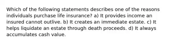 Which of the following statements describes one of the reasons individuals purchase life insurance? a) It provides income an insured cannot outlive. b) It creates an immediate estate. c) It helps liquidate an estate through death proceeds. d) It always accumulates cash value.