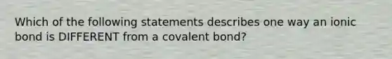 Which of the following statements describes one way an ionic bond is DIFFERENT from a covalent bond?