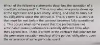 Which of the following statements describes the operation of a condition subsequent? a. This occurs when one party shows up at the right time and place ready, willing, and able to carry out his obligations under the contract b. This is a term is a contract that must be met before the contract becomes fully operational c. This occurs when some event that the parties have not anticipated makes performance radically different from what they agreed to e. There is a term in the contract that provides for the premature cessation (ending) of the parties' obligations upon the occurrence of some particular event