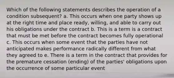 Which of the following statements describes the operation of a condition subsequent? a. This occurs when one party shows up at the right time and place ready, willing, and able to carry out his obligations under the contract b. This is a term is a contract that must be met before the contract becomes fully operational c. This occurs when some event that the parties have not anticipated makes performance radically different from what they agreed to e. There is a term in the contract that provides for the premature cessation (ending) of the parties' obligations upon the occurrence of some particular event