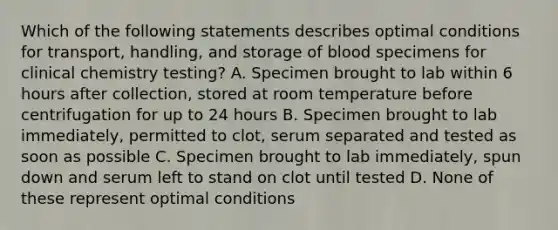 Which of the following statements describes optimal conditions for transport, handling, and storage of blood specimens for clinical chemistry testing? A. Specimen brought to lab within 6 hours after collection, stored at room temperature before centrifugation for up to 24 hours B. Specimen brought to lab immediately, permitted to clot, serum separated and tested as soon as possible C. Specimen brought to lab immediately, spun down and serum left to stand on clot until tested D. None of these represent optimal conditions