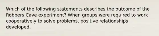 Which of the following statements describes the outcome of the Robbers Cave experiment? When groups were required to work cooperatively to solve problems, positive relationships developed.