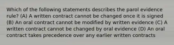 Which of the following statements describes the parol evidence rule? (A) A written contract cannot be changed once it is signed (B) An oral contract cannot be modified by written evidence (C) A written contract cannot be changed by oral evidence (D) An oral contract takes precedence over any earlier written contracts