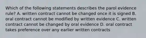 Which of the following statements describes the parol evidence rule? A. written contract cannot be changed once it is signed B. oral contract cannot be modified by written evidence C. written contract cannot be changed by oral evidence D. oral contract takes preference over any earlier written contracts