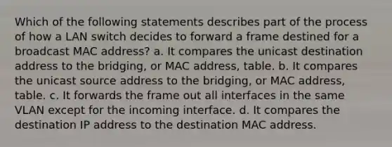 Which of the following statements describes part of the process of how a LAN switch decides to forward a frame destined for a broadcast MAC address? a. It compares the unicast destination address to the bridging, or MAC address, table. b. It compares the unicast source address to the bridging, or MAC address, table. c. It forwards the frame out all interfaces in the same VLAN except for the incoming interface. d. It compares the destination IP address to the destination MAC address.