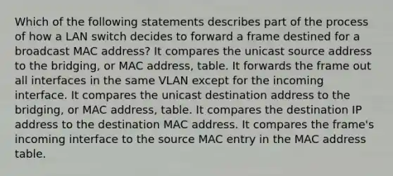 Which of the following statements describes part of the process of how a LAN switch decides to forward a frame destined for a broadcast MAC address? It compares the unicast source address to the bridging, or MAC address, table. It forwards the frame out all interfaces in the same VLAN except for the incoming interface. It compares the unicast destination address to the bridging, or MAC address, table. It compares the destination IP address to the destination MAC address. It compares the frame's incoming interface to the source MAC entry in the MAC address table.