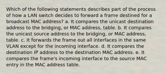 Which of the following statements describes part of the process of how a LAN switch decides to forward a frame destined for a broadcast MAC address? a. It compares the unicast destination address to the bridging, or MAC address, table. b. It compares the unicast source address to the bridging, or MAC address, table. c. It forwards the frame out all interfaces in the same VLAN except for the incoming interface. d. It compares the destination IP address to the destination MAC address. e. It compares the frame's incoming interface to the source MAC entry in the MAC address table.