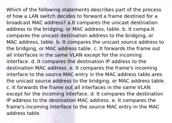 Which of the following statements describes part of the process of how a LAN switch decides to forward a frame destined for a broadcast MAC address? a.It compares the unicast destination address to the bridging, or MAC address, table. b. It compa.It compares the unicast destination address to the bridging, or MAC address, table. b. It compares the unicast source address to the bridging, or MAC address table. c. It forwards the frame out all interfaces in the same VLAN except for the incoming interface. d. It compares the destination IP address to the destination MAC address. e. It compares the frame's incoming interface to the source MAC entry in the MAC address table.ares the unicast source address to the bridging, or MAC address table. c. It forwards the frame out all interfaces in the same VLAN except for the incoming interface. d. It compares the destination IP address to the destination MAC address. e. It compares the frame's incoming interface to the source MAC entry in the MAC address table.