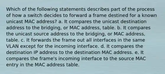 Which of the following statements describes part of the process of how a switch decides to forward a frame destined for a known unicast MAC address? a. It compares the unicast destination address to the bridging, or MAC address, table. b. It compares the unicast source address to the bridging, or MAC address, table. c. It forwards the frame out all interfaces in the same VLAN except for the incoming interface. d. It compares the destination IP address to the destination MAC address. e. It compares the frame's incoming interface to the source MAC entry in the MAC address table.