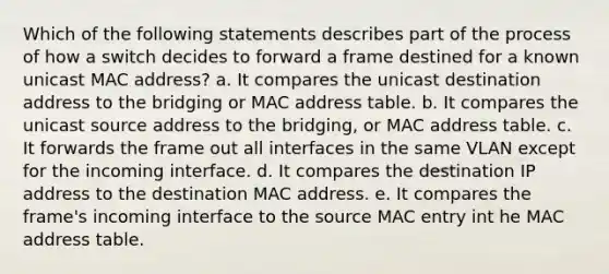 Which of the following statements describes part of the process of how a switch decides to forward a frame destined for a known unicast MAC address? a. It compares the unicast destination address to the bridging or MAC address table. b. It compares the unicast source address to the bridging, or MAC address table. c. It forwards the frame out all interfaces in the same VLAN except for the incoming interface. d. It compares the destination IP address to the destination MAC address. e. It compares the frame's incoming interface to the source MAC entry int he MAC address table.