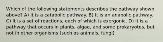 Which of the following statements describes the pathway shown above? A) It is a catabolic pathway. B) It is an anabolic pathway. C) It is a set of reactions, each of which is exergonic. D) It is a pathway that occurs in plants, algae, and some prokaryotes, but not in other organisms (such as animals, fungi).