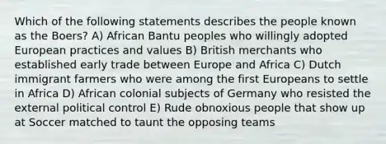 Which of the following statements describes the people known as the Boers? A) African Bantu peoples who willingly adopted European practices and values B) British merchants who established early trade between Europe and Africa C) Dutch immigrant farmers who were among the first Europeans to settle in Africa D) African colonial subjects of Germany who resisted the external political control E) Rude obnoxious people that show up at Soccer matched to taunt the opposing teams