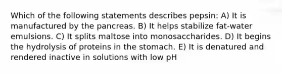 Which of the following statements describes pepsin: A) It is manufactured by the pancreas. B) It helps stabilize fat-water emulsions. C) It splits maltose into monosaccharides. D) It begins the hydrolysis of proteins in the stomach. E) It is denatured and rendered inactive in solutions with low pH