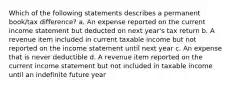 Which of the following statements describes a permanent book/tax difference? a. An expense reported on the current income statement but deducted on next year's tax return b. A revenue item included in current taxable income but not reported on the income statement until next year c. An expense that is never deductible d. A revenue item reported on the current income statement but not included in taxable income until an indefinite future year