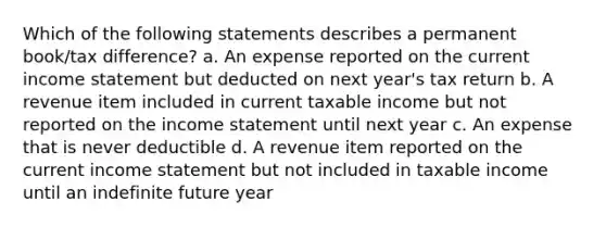 Which of the following statements describes a permanent book/tax difference? a. An expense reported on the current income statement but deducted on next year's tax return b. A revenue item included in current taxable income but not reported on the income statement until next year c. An expense that is never deductible d. A revenue item reported on the current income statement but not included in taxable income until an indefinite future year