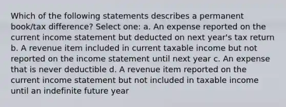 Which of the following statements describes a permanent book/tax difference? Select one: a. An expense reported on the current income statement but deducted on next year's tax return b. A revenue item included in current taxable income but not reported on the income statement until next year c. An expense that is never deductible d. A revenue item reported on the current income statement but not included in taxable income until an indefinite future year