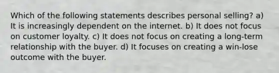 Which of the following statements describes personal selling? a) It is increasingly dependent on the internet. b) It does not focus on customer loyalty. c) It does not focus on creating a long-term relationship with the buyer. d) It focuses on creating a win-lose outcome with the buyer.