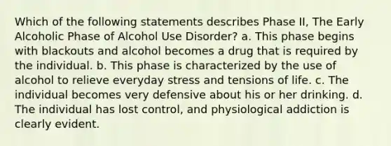 Which of the following statements describes Phase II, The Early Alcoholic Phase of Alcohol Use Disorder? a. This phase begins with blackouts and alcohol becomes a drug that is required by the individual. b. This phase is characterized by the use of alcohol to relieve everyday stress and tensions of life. c. The individual becomes very defensive about his or her drinking. d. The individual has lost control, and physiological addiction is clearly evident.