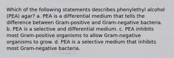 Which of the following statements describes phenylethyl alcohol (PEA) agar? a. PEA is a differential medium that tells the difference between Gram-positive and Gram-negative bacteria. b. PEA is a selective and differential medium. c. PEA inhibits most Gram-positive organisms to allow Gram-negative organisms to grow. d. PEA is a selective medium that inhibits most Gram-negative bacteria.