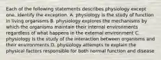 Each of the following statements describes physiology except one. Identify the exception. A. physiology is the study of function in living organisms B. physiology explores the mechanisms by which the organisms maintain their internal environments regardless of what happens in the external environment C. physiology is the study of the interaction between organisms and their environments D. physiology attempts to explain the physical factors responsible for both normal function and disease