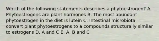 Which of the following statements describes a phytoestrogen? A. Phytoestrogens are plant hormones B. The most abundant phytoestrogen in the diet is lutein C. Intestinal microbiota convert plant phytoestrogens to a compounds structurally similar to estrogens D. A and C E. A, B and C