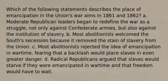 Which of the following statements describes the place of emancipation in the Union's war aims in 1861 and 1862? a. Moderate Republican leaders began to redefine the war as a struggle, not only against Confederate armies, but also against the institution of slavery. b. Most abolitionists welcomed the South's secession because it removed the stain of slavery from the Union. c. Most abolitionists rejected the idea of emancipation in wartime, fearing that a backlash would place slaves in even greater danger. d. Radical Republicans argued that slaves would starve if they were emancipated in wartime and that freedom would have to wait.