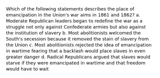 Which of the following statements describes the place of emancipation in the Union's war aims in 1861 and 1862? a. Moderate Republican leaders began to redefine the war as a struggle not only against Confederate armies but also against the institution of slavery b. Most abolitionists welcomed the South's secession because it removed the stain of slavery from the Union c. Most abolitionists rejected the idea of emancipation in wartime fearing that a backlash would place slaves in even greater danger d. Radical Republicans argued that slaves would starve if they were emancipated in wartime and that freedom would have to wait