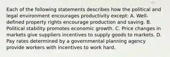 Each of the following statements describes how the political and legal environment encourages productivity except: A. Well-defined property rights encourage production and saving. B. Political stability promotes economic growth. C. Price changes in markets give suppliers incentives to supply goods to markets. D. Pay rates determined by a governmental planning agency provide workers with incentives to work hard.