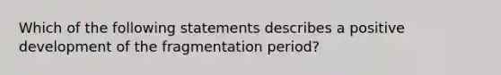 Which of the following statements describes a positive development of the fragmentation period?