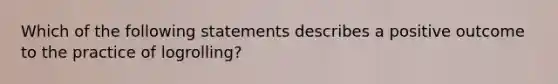 Which of the following statements describes a positive outcome to the practice of logrolling?