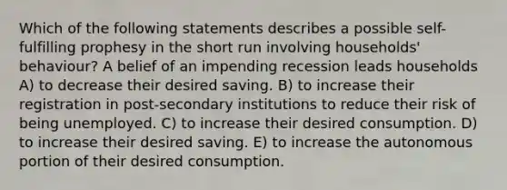 Which of the following statements describes a possible self-fulfilling prophesy in the short run involving households' behaviour? A belief of an impending recession leads households A) to decrease their desired saving. B) to increase their registration in post-secondary institutions to reduce their risk of being unemployed. C) to increase their desired consumption. D) to increase their desired saving. E) to increase the autonomous portion of their desired consumption.