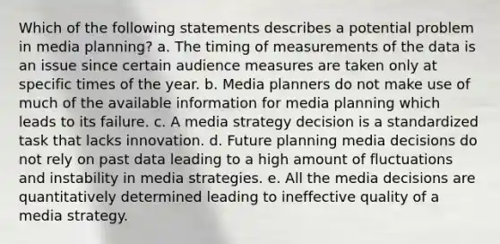 Which of the following statements describes a potential problem in media planning? a. The timing of measurements of the data is an issue since certain audience measures are taken only at specific times of the year. b. Media planners do not make use of much of the available information for media planning which leads to its failure. c. A media strategy decision is a standardized task that lacks innovation. d. Future planning media decisions do not rely on past data leading to a high amount of fluctuations and instability in media strategies. e. All the media decisions are quantitatively determined leading to ineffective quality of a media strategy.