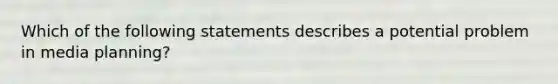 Which of the following statements describes a potential problem in media planning?