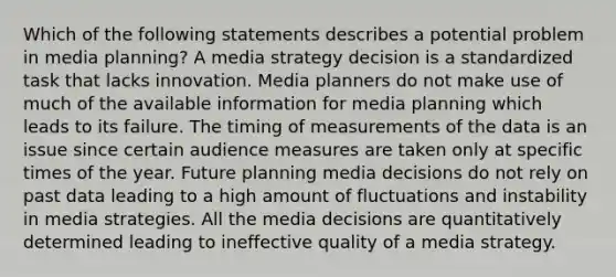 Which of the following statements describes a potential problem in media planning? A media strategy decision is a standardized task that lacks innovation. Media planners do not make use of much of the available information for media planning which leads to its failure. The timing of measurements of the data is an issue since certain audience measures are taken only at specific times of the year. Future planning media decisions do not rely on past data leading to a high amount of fluctuations and instability in media strategies. All the media decisions are quantitatively determined leading to ineffective quality of a media strategy.