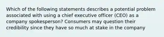 Which of the following statements describes a potential problem associated with using a chief executive officer (CEO) as a company spokesperson? Consumers may question their credibility since they have so much at stake in the company