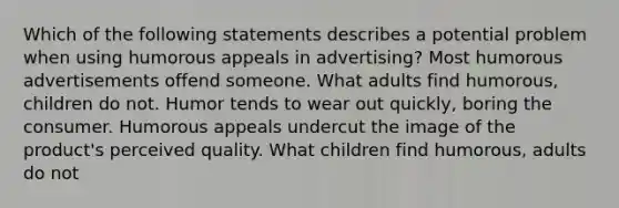 Which of the following statements describes a potential problem when using humorous appeals in advertising? Most humorous advertisements offend someone. What adults find humorous, children do not. Humor tends to wear out quickly, boring the consumer. Humorous appeals undercut the image of the product's perceived quality. What children find humorous, adults do not