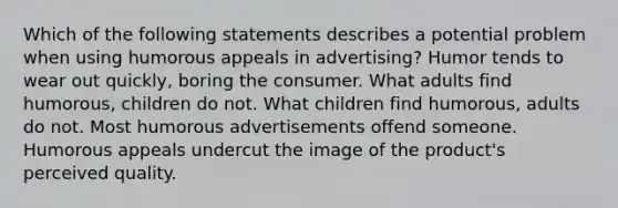 Which of the following statements describes a potential problem when using humorous appeals in advertising? Humor tends to wear out quickly, boring the consumer. What adults find humorous, children do not. What children find humorous, adults do not. Most humorous advertisements offend someone. Humorous appeals undercut the image of the product's perceived quality.