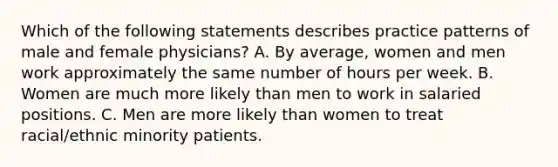 Which of the following statements describes practice patterns of male and female physicians? A. By average, women and men work approximately the same number of hours per week. B. Women are much more likely than men to work in salaried positions. C. Men are more likely than women to treat racial/ethnic minority patients.