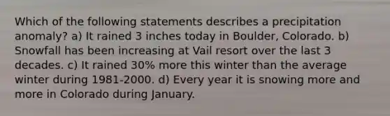 Which of the following statements describes a precipitation anomaly? a) It rained 3 inches today in Boulder, Colorado. b) Snowfall has been increasing at Vail resort over the last 3 decades. c) It rained 30% more this winter than the average winter during 1981-2000. d) Every year it is snowing more and more in Colorado during January.