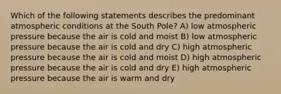 Which of the following statements describes the predominant atmospheric conditions at the South Pole? A) low atmospheric pressure because the air is cold and moist B) low atmospheric pressure because the air is cold and dry C) high atmospheric pressure because the air is cold and moist D) high atmospheric pressure because the air is cold and dry E) high atmospheric pressure because the air is warm and dry