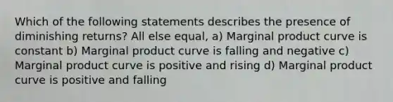 Which of the following statements describes the presence of diminishing returns? All else equal, a) Marginal product curve is constant b) Marginal product curve is falling and negative c) Marginal product curve is positive and rising d) Marginal product curve is positive and falling