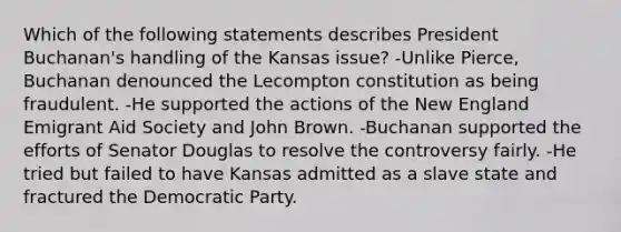 Which of the following statements describes President Buchanan's handling of the Kansas issue? -Unlike Pierce, Buchanan denounced the Lecompton constitution as being fraudulent. -He supported the actions of the New England Emigrant Aid Society and John Brown. -Buchanan supported the efforts of Senator Douglas to resolve the controversy fairly. -He tried but failed to have Kansas admitted as a slave state and fractured the Democratic Party.