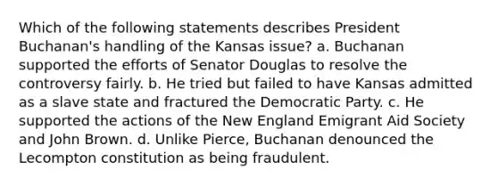 Which of the following statements describes President Buchanan's handling of the Kansas issue? a. Buchanan supported the efforts of Senator Douglas to resolve the controversy fairly. b. He tried but failed to have Kansas admitted as a slave state and fractured the Democratic Party. c. He supported the actions of the New England Emigrant Aid Society and John Brown. d. Unlike Pierce, Buchanan denounced the Lecompton constitution as being fraudulent.