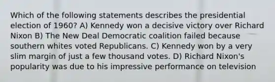 Which of the following statements describes the presidential election of 1960? A) Kennedy won a decisive victory over Richard Nixon B) The New Deal Democratic coalition failed because southern whites voted Republicans. C) Kennedy won by a very slim margin of just a few thousand votes. D) Richard Nixon's popularity was due to his impressive performance on television