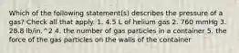 Which of the following statement(s) describes the pressure of a gas? Check all that apply. 1. 4.5 L of helium gas 2. 760 mmHg 3. 28.8 lb/in.^2 4. the number of gas particles in a container 5. the force of the gas particles on the walls of the container